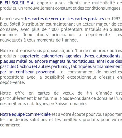BLEU SOLEIL S.A. apporte à ses clients une multiplicité de produits, un renouvellement constant et des conditions uniques. Lancée avec les cartes de vœux et les cartes postales en 1997, Bleu Soleil Distribution est maintenant un acteur majeur de ce domaine, avec plus de 1'000 présentoirs installés en Suisse romande. Deux atouts principaux : le dépôt-vente ; les nouveautés à tous moments de l’année. Notre entreprise vous propose aujourd’hui de nombreux autres produits : papeterie, calendriers, agendas, livres, autocollants, plaques métal ou encore magnets humoristiques, ainsi que des pastilles Cachou (et autres parfums), fabriquées artisanalement par un confiseur provençal… et constamment de nouvelles propositions avec la possibilité exceptionnelle d’essais en dépôt-vente. Notre offre en cartes de vœux de fin d’année est particulièrement bien fournie. Nous avons dans ce domaine l’un des meilleurs catalogues en Suisse romande. Notre équipe commerciale est à votre écoute pour vous apporter les meilleures solutions et les meilleurs produits pour votre commerce. 